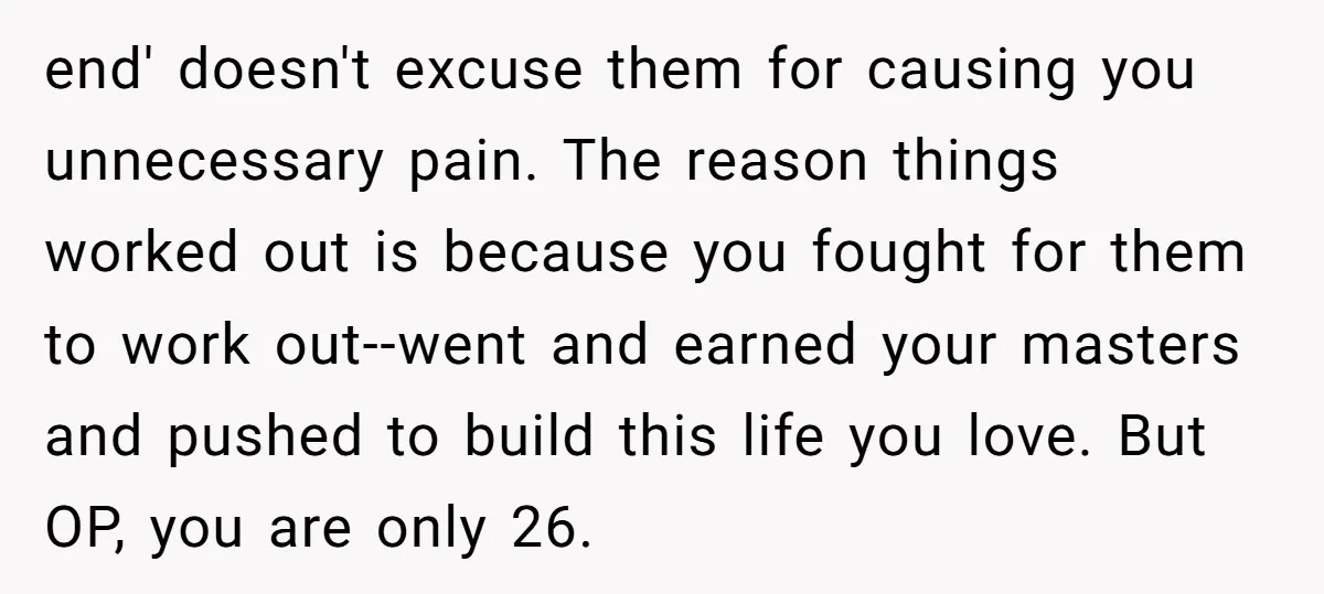 end' doesn't excuse them for causing you unnecessary pain. The reason things worked out is because you fought for them to work out--went and earned your masters and pushed to...