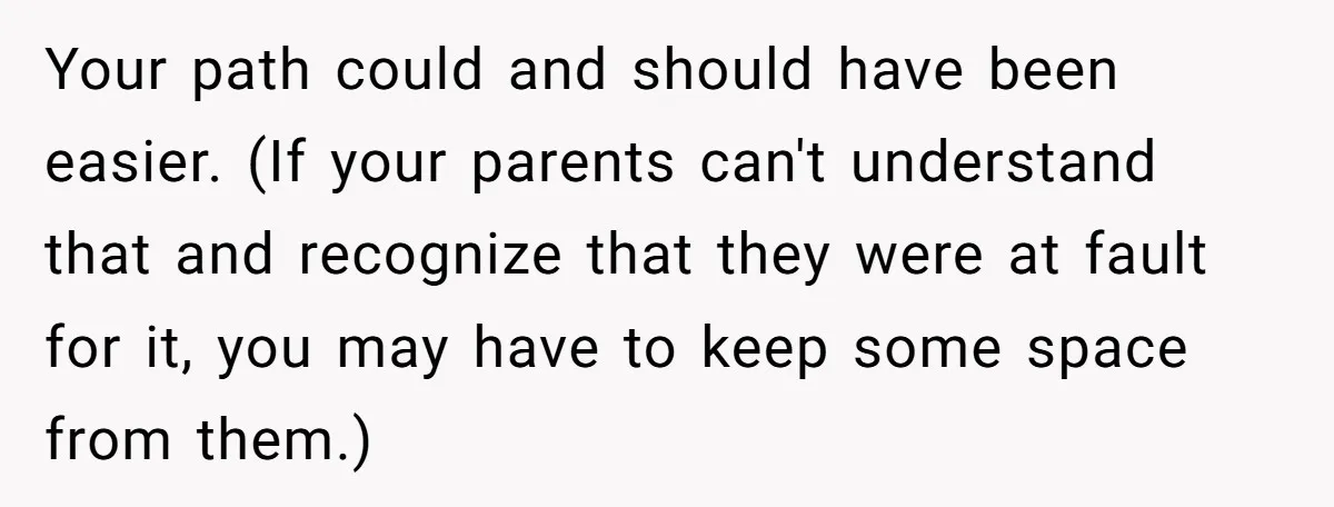 Your path could and should have been easier. (If your parents can't understand that and recognize that they were at fault for it, you may have to keep some space...