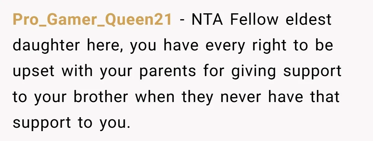 Pro_Gamer_Queen21 − NTA Fellow eldest daughter here, you have every right to be upset with your parents for giving support to your brother when they never have that support to...