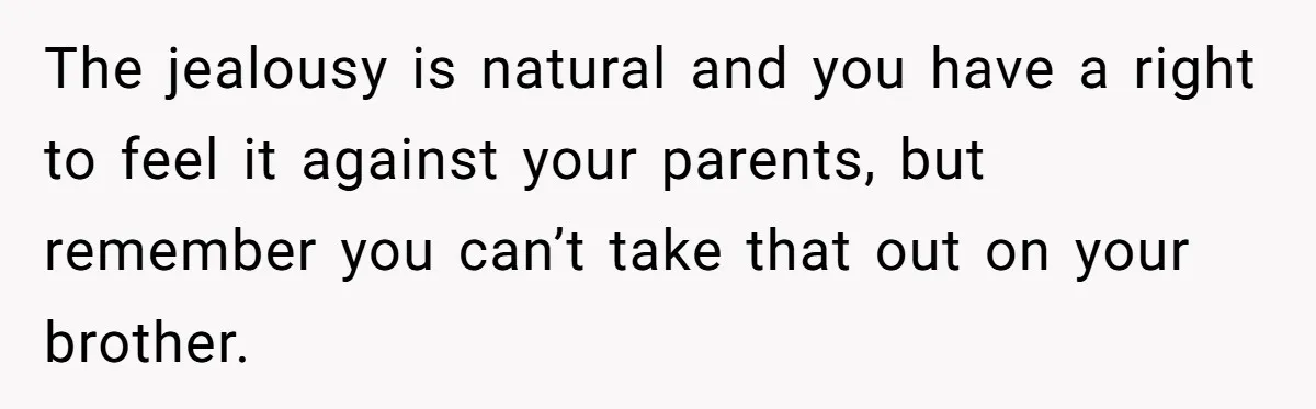 The jealousy is natural and you have a right to feel it against your parents, but remember you can’t take that out on your brother.