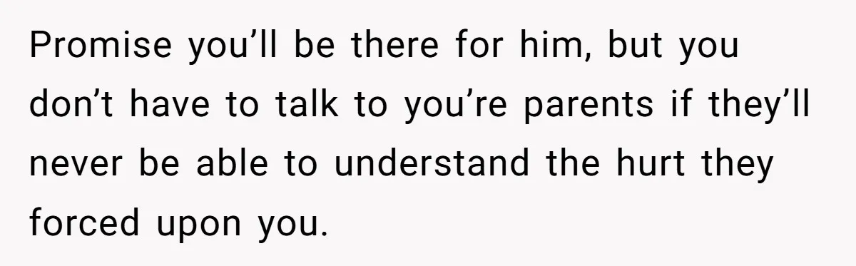 Promise you’ll be there for him, but you don’t have to talk to you’re parents if they’ll never be able to understand the hurt they forced upon you.
