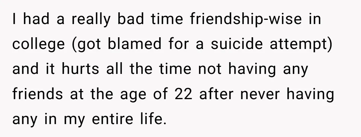 I had a really bad time friendship-wise in college (got blamed for a suicide attempt) and it hurts all the time not having any friends at the age of 22...