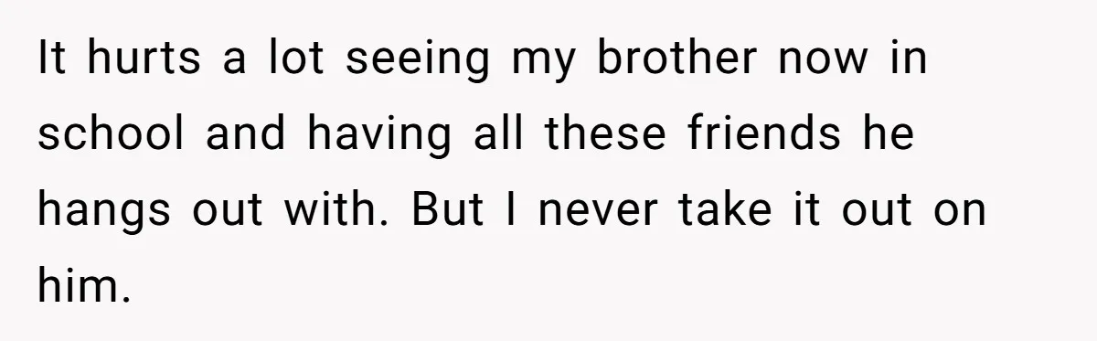 It hurts a lot seeing my brother now in school and having all these friends he hangs out with. But I never take it out on him.