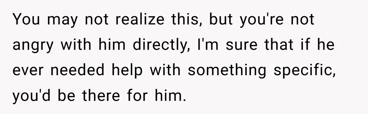 You may not realize this, but you're not angry with him directly, I'm sure that if he ever needed help with something specific, you'd be there for him.