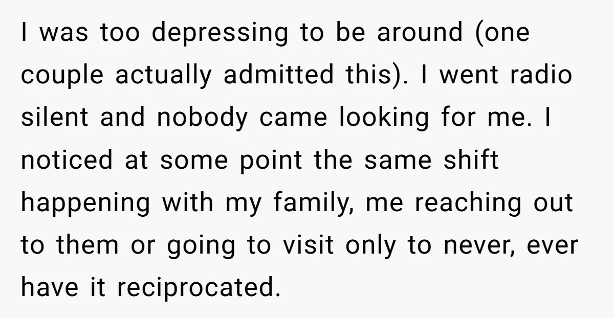 I was too depressing to be around (one couple actually admitted this). I went radio silent and nobody came looking for me. I noticed at some point the same shift...