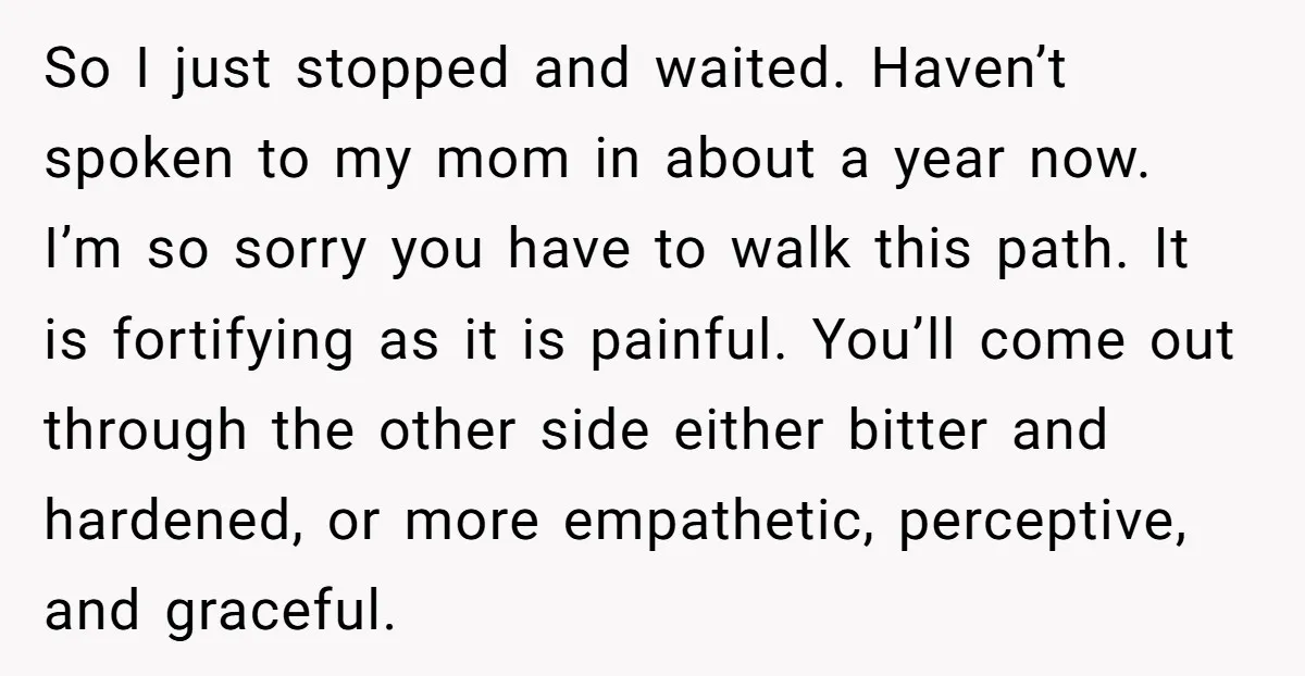 So I just stopped and waited. Haven’t spoken to my mom in about a year now. I’m so sorry you have to walk this path. It is fortifying as it...