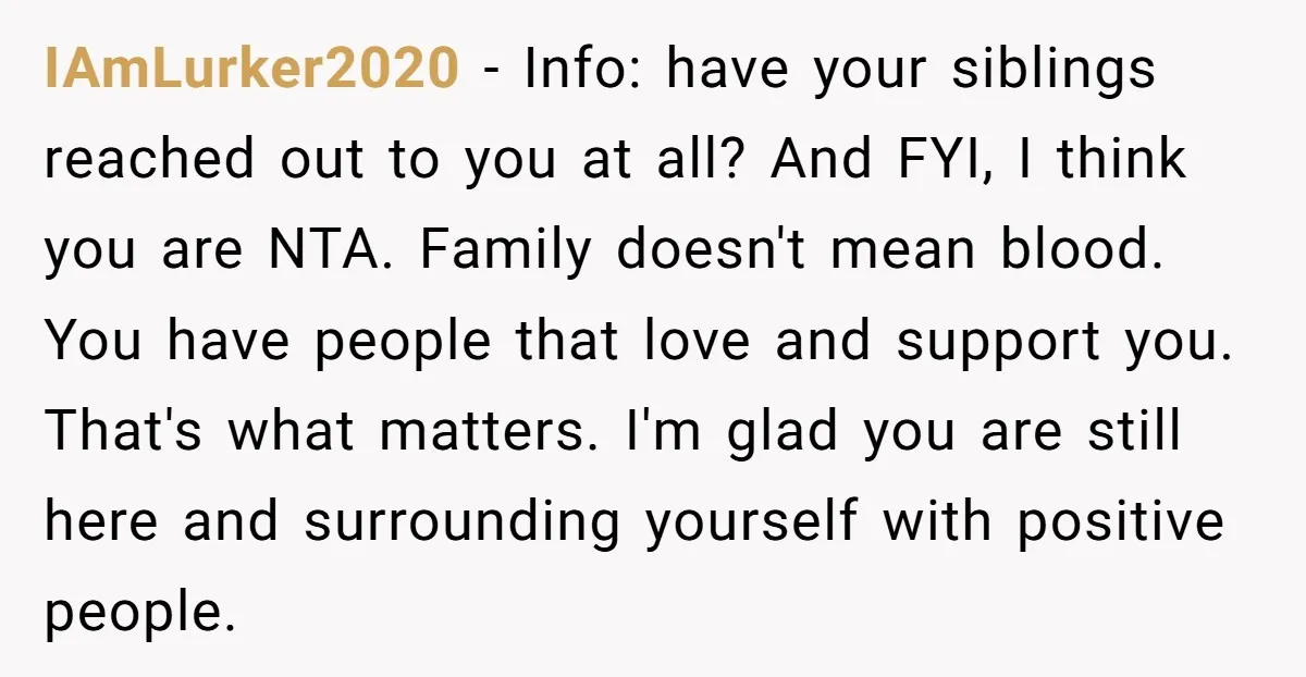 IAmLurker2020 - Info: have your siblings reached out to you at all? And FYI, I think you are NTA. Family doesn't mean blood. You have people that love and support...