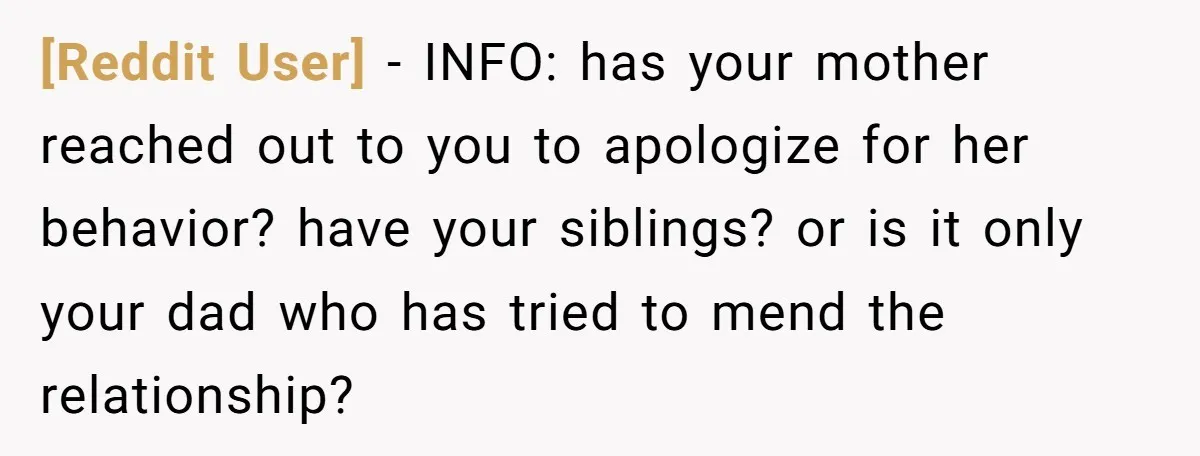 [Reddit User] - INFO: has your mother reached out to you to apologize for her behavior? have your siblings? or is it only your dad who has tried to mend...