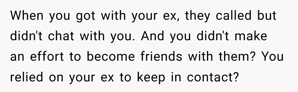 When you got with your ex, they called but didn't chat with you. And you didn't make an effort to become friends with them? You relied on your ex to...