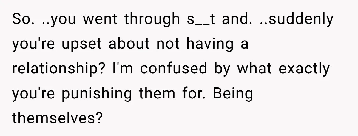 So. ..you went through s__t and. ..suddenly you're upset about not having a relationship? I'm confused by what exactly you're punishing them for. Being themselves?