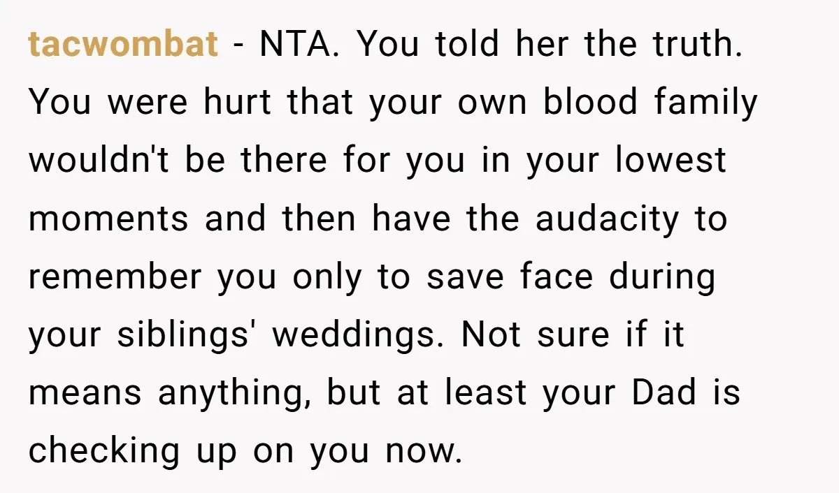 tacwombat - NTA. You told her the truth. You were hurt that your own blood family wouldn't be there for you in your lowest moments and then have the audacity...