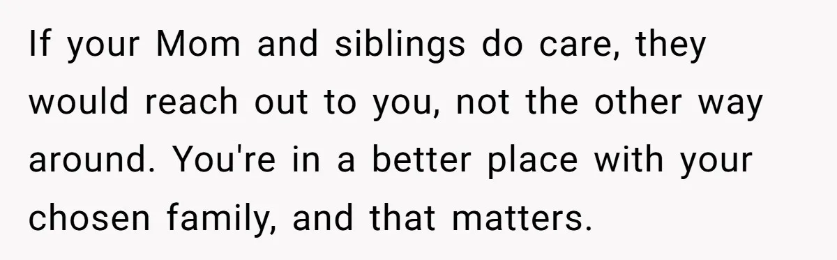 If your Mom and siblings do care, they would reach out to you, not the other way around. You're in a better place with your chosen family, and that matters.