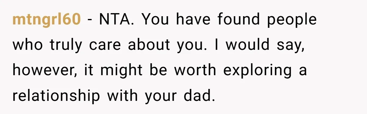 mtngrl60 - NTA. You have found people who truly care about you. I would say, however, it might be worth exploring a relationship with your dad.