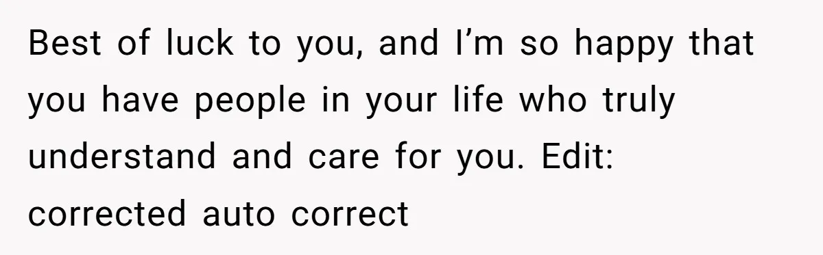 Best of luck to you, and I’m so happy that you have people in your life who truly understand and care for you. Edit: corrected auto correct
