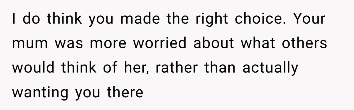 I do think you made the right choice. Your mum was more worried about what others would think of her, rather than actually wanting you there