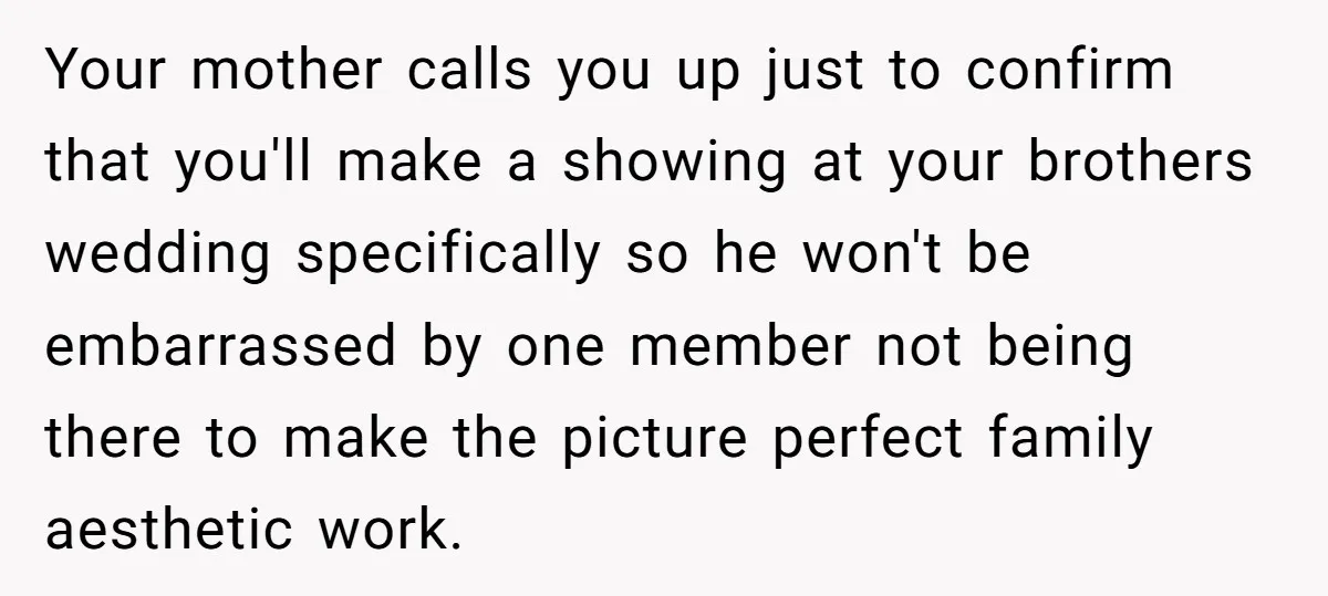 Your mother calls you up just to confirm that you'll make a showing at your brothers wedding specifically so he won't be embarrassed by one member not being there to...
