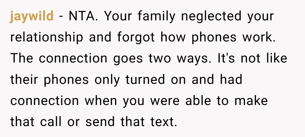 jaywild - NTA. Your family neglected your relationship and forgot how phones work. The connection goes two ways. It's not like their phones only turned on and had connection when...