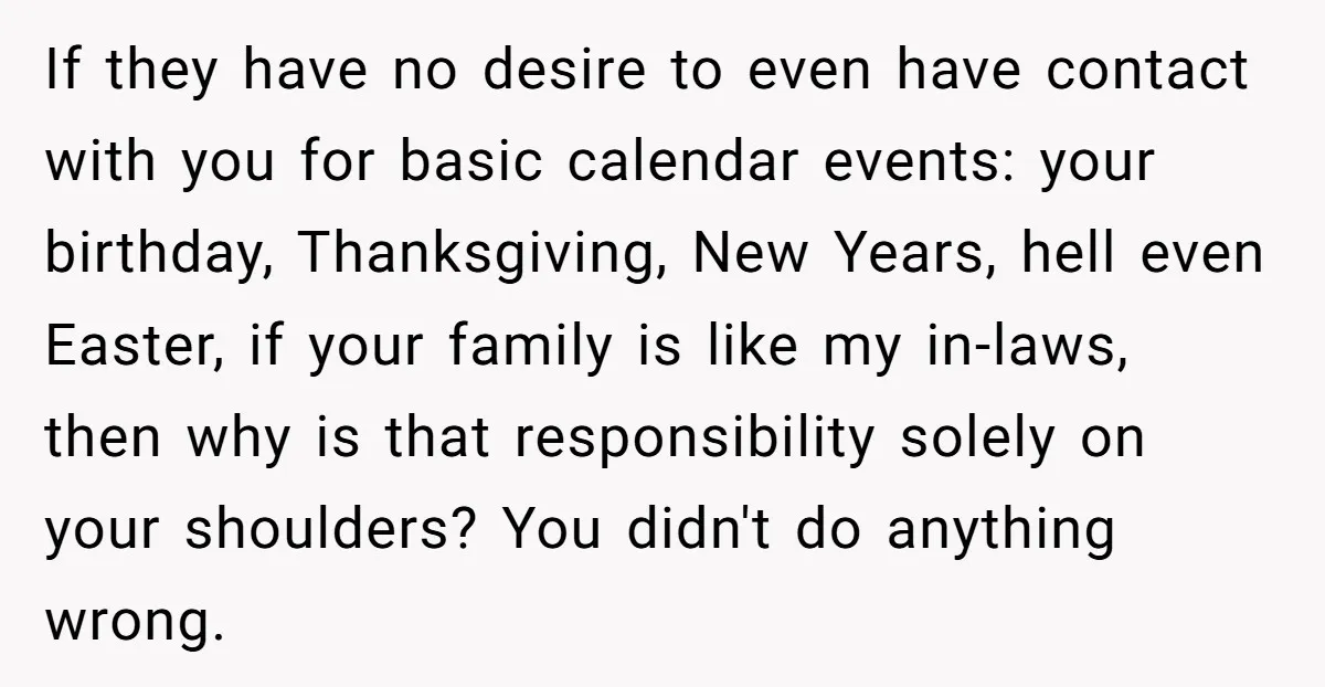 If they have no desire to even have contact with you for basic calendar events: your birthday, Thanksgiving, New Years, hell even Easter, if your family is like my in-laws,...