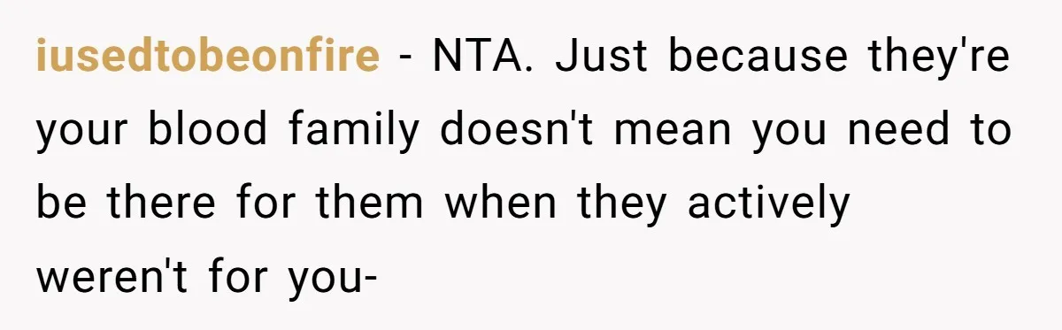 iusedtobeonfire - NTA. Just because they're your blood family doesn't mean you need to be there for them when they actively weren't for you-