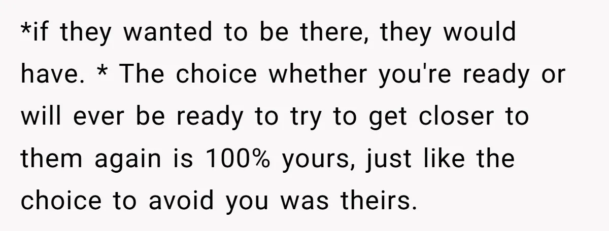 *if they wanted to be there, they would have. * The choice whether you're ready or will ever be ready to try to get closer to them again is 100%...