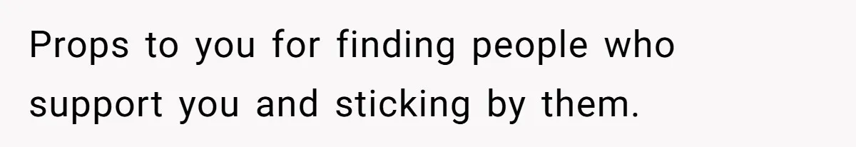 Props to you for finding people who support you and sticking by them.