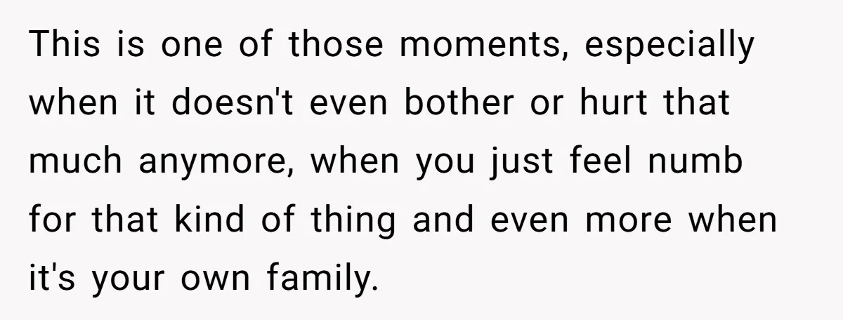 This is one of those moments, especially when it doesn't even bother or hurt that much anymore, when you just feel numb for that kind of thing and even more...