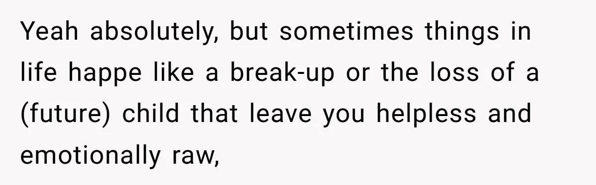 Yeah absolutely, but sometimes things in life happe like a break-up or the loss of a (future) child that leave you helpless and emotionally raw,