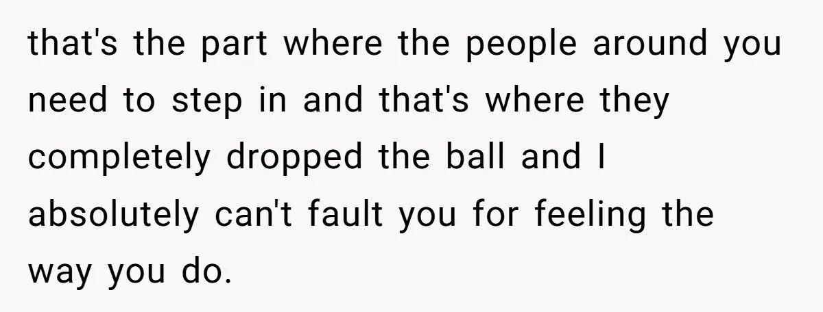 that's the part where the people around you need to step in and that's where they completely dropped the ball and I absolutely can't fault you for feeling the way...