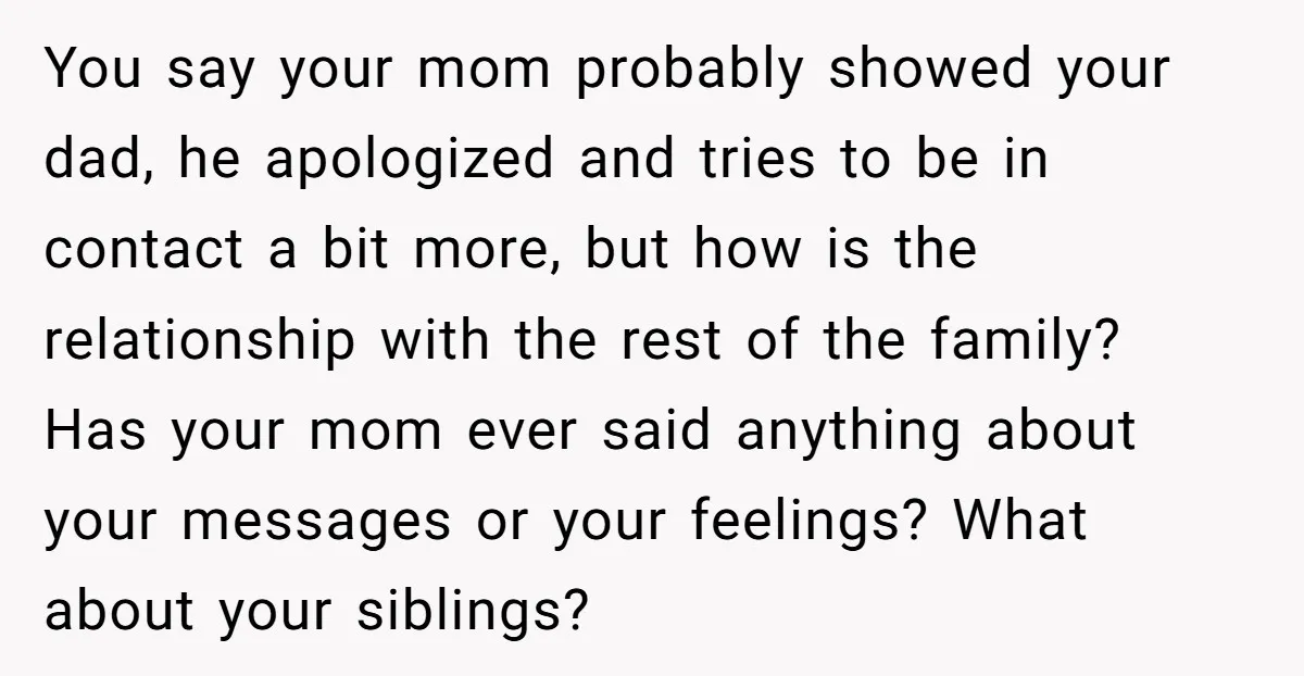 You say your mom probably showed your dad, he apologized and tries to be in contact a bit more, but how is the relationship with the rest of the family?...