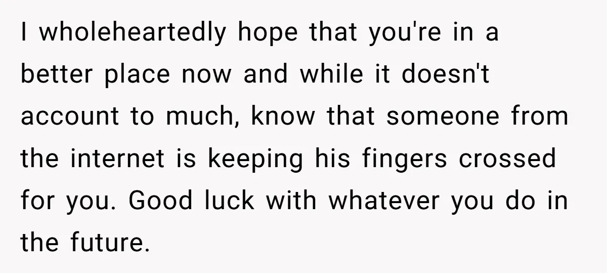 I wholeheartedly hope that you're in a better place now and while it doesn't account to much, know that someone from the internet is keeping his fingers crossed for you....