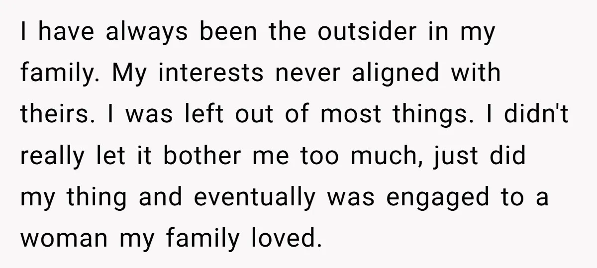 I have always been the outsider in my family. My interests never aligned with theirs. I was left out of most things. I didn't really let it bother me too...