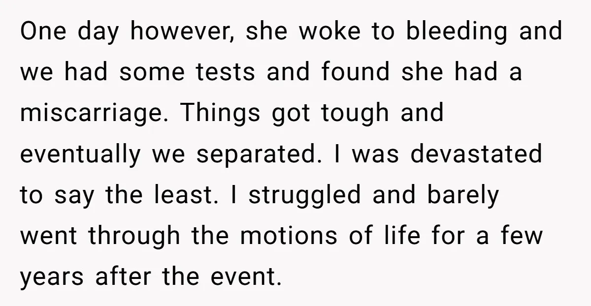One day however, she woke to bleeding and we had some tests and found she had a miscarriage. Things got tough and eventually we separated. I was devastated to say...
