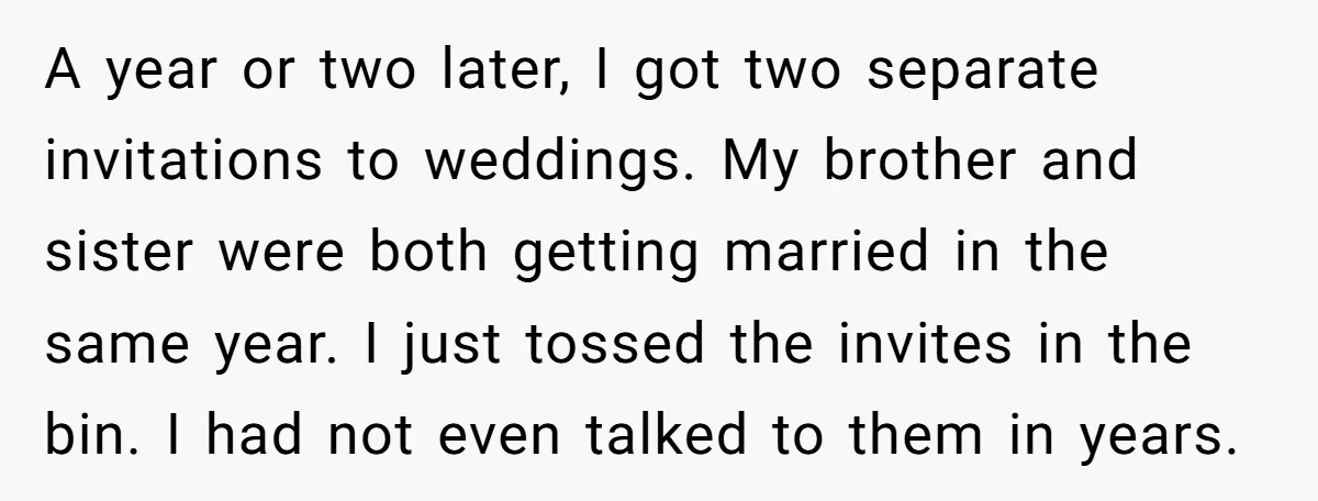 A year or two later, I got two separate invitations to weddings. My brother and sister were both getting married in the same year. I just tossed the invites in...