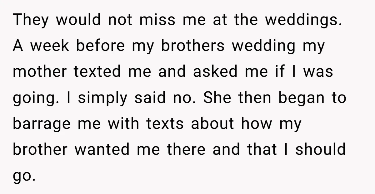They would not miss me at the weddings. A week before my brothers wedding my mother texted me and asked me if I was going. I simply said no. She...