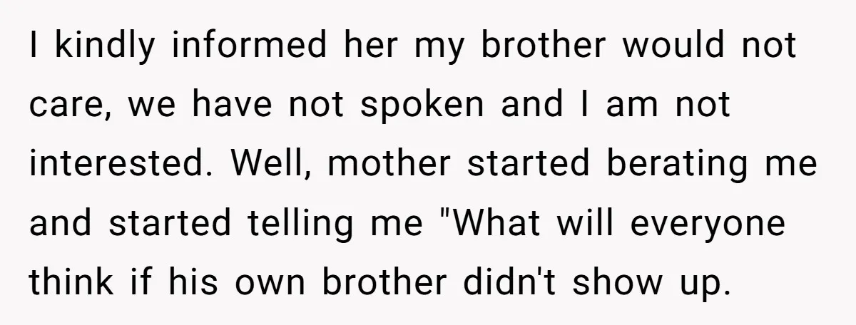 I kindly informed her my brother would not care, we have not spoken and I am not interested. Well, mother started berating me and started telling me "What will everyone...
