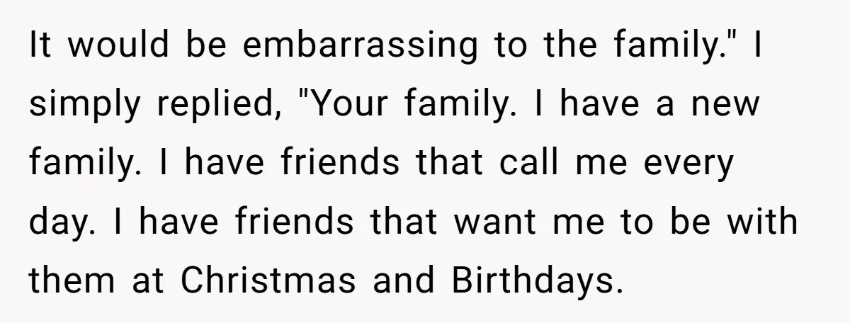 It would be embarrassing to the family." I simply replied, "Your family. I have a new family. I have friends that call me every day. I have friends that want...