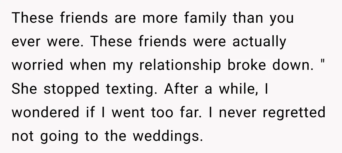 These friends are more family than you ever were. These friends were actually worried when my relationship broke down. " She stopped texting. After a while, I wondered if I...