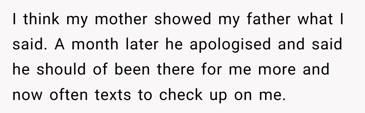 I think my mother showed my father what I said. A month later he apologised and said he should of been there for me more and now often texts to...