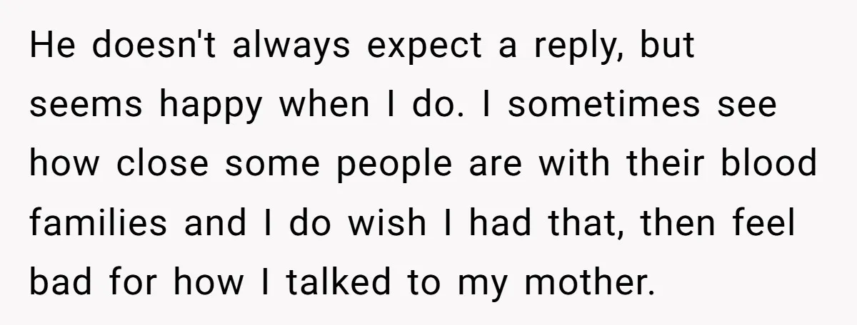 He doesn't always expect a reply, but seems happy when I do. I sometimes see how close some people are with their blood families and I do wish I had...