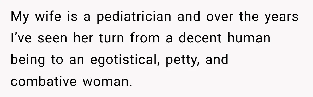 My wife is a pediatrician and over the years I’ve seen her turn from a decent human being to an egotistical, petty, and combative woman.