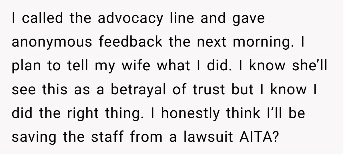I called the advocacy line and gave anonymous feedback the next morning. I plan to tell my wife what I did. I know she’ll see this as a betrayal of...