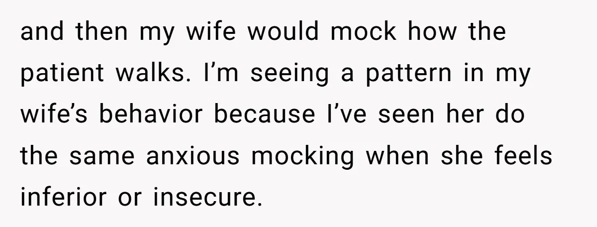 and then my wife would mock how the patient walks. I’m seeing a pattern in my wife’s behavior because I’ve seen her do the same anxious mocking when she feels...