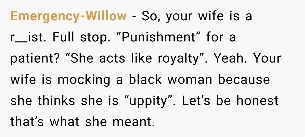 Emergency-Willow − So, your wife is a r__ist. Full stop. “Punishment” for a patient? “She acts like royalty”. Yeah. Your wife is mocking a black woman because she thinks she...