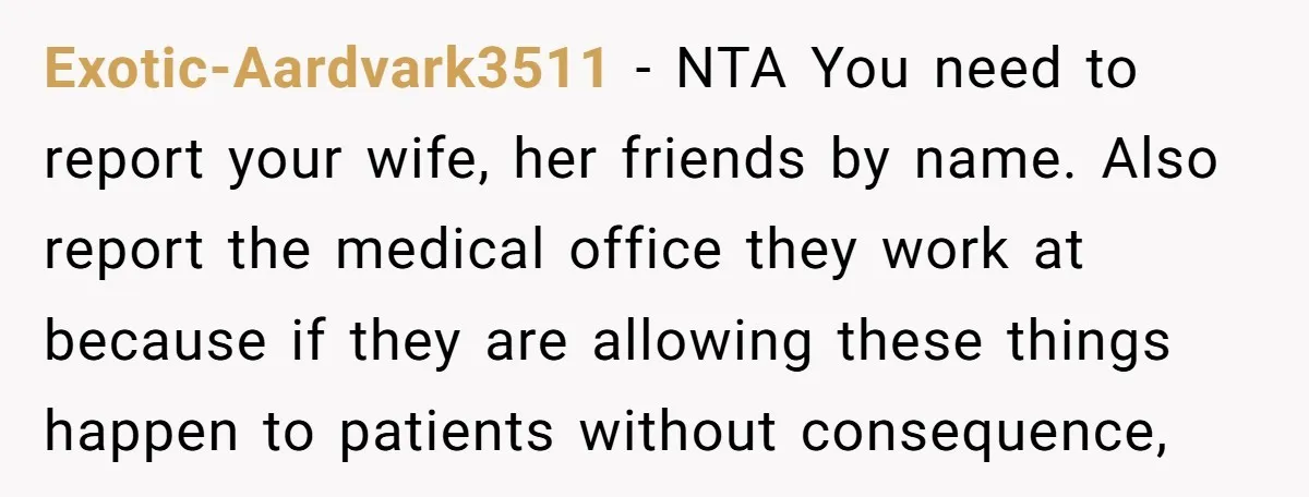 Exotic-Aardvark3511 − NTA You need to report your wife, her friends by name. Also report the medical office they work at because if they are allowing these things happen to...