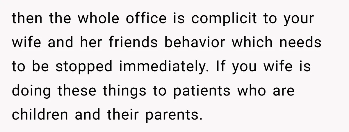 then the whole office is complicit to your wife and her friends behavior which needs to be stopped immediately. If you wife is doing these things to patients who are...