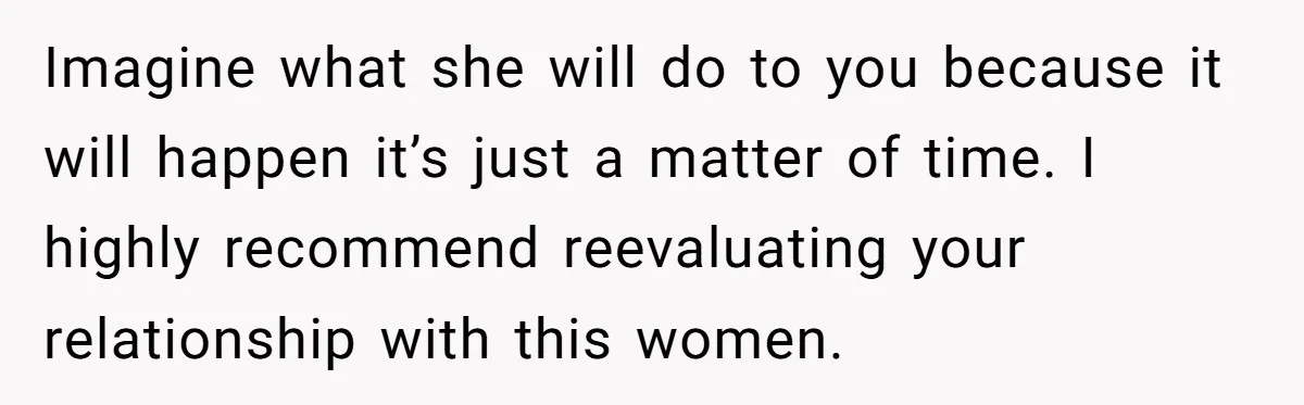 Imagine what she will do to you because it will happen it’s just a matter of time. I highly recommend reevaluating your relationship with this women.