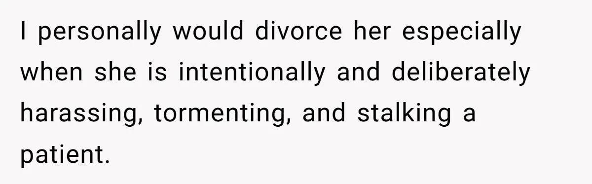 I personally would divorce her especially when she is intentionally and deliberately harassing, tormenting, and stalking a patient.