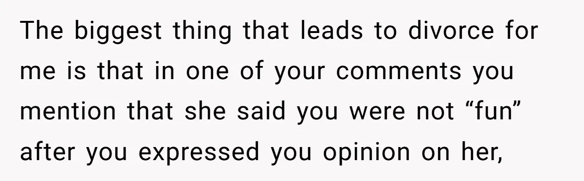 The biggest thing that leads to divorce for me is that in one of your comments you mention that she said you were not “fun” after you expressed you opinion...