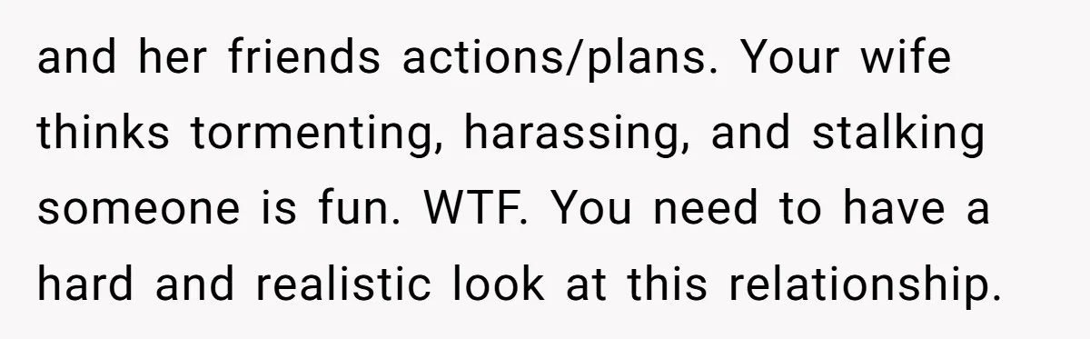 and her friends actions/plans. Your wife thinks tormenting, harassing, and stalking someone is fun. WTF. You need to have a hard and realistic look at this relationship.