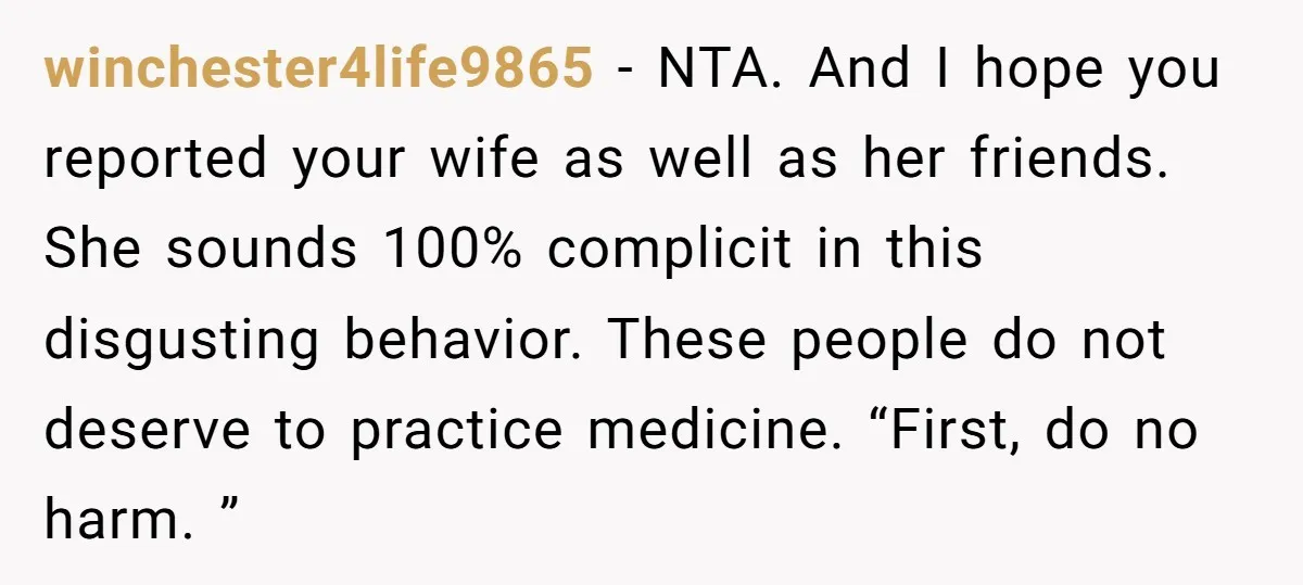 winchester4life9865 − NTA. And I hope you reported your wife as well as her friends. She sounds 100% complicit in this disgusting behavior. These people do not deserve to practice...